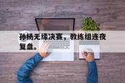 半岛体育官网-孙杨无缘决赛，教练组连夜复盘。