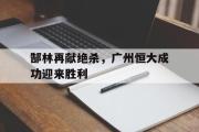 半岛体育官网-郜林再献绝杀，广州恒大成功迎来胜利