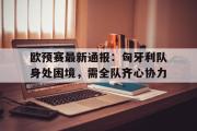 足球直播-欧预赛最新通报：匈牙利队身处困境，需全队齐心协力
