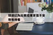篮球直播-球迷们为比赛结果紧张不安地等待着
