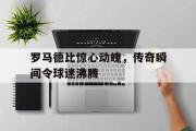半岛网直播-罗马德比惊心动魄，传奇瞬间令球迷沸腾