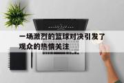 体育娱乐-一场激烈的篮球对决引发了观众的热情关注