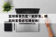 足球直播-篮球赛事热度一触即发，精彩纷呈势必引爆全场！